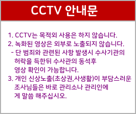 1. CCTV는 목적외 사용은 하지 않습니다.  2. 녹화된 영상은 외부로 노출되지 않습니다.    - 단 범죄와 관련된 사항 발생시 수사기관의      허락을 득한뒤 수사관의 동석후      영상 확인이 가능합니다.   3. 개인 신상노출(초상권,사생활)이 부담스러운      조사님들은 바로 관리소나 관리인에     게 말씀 해주십시오. CCTV 안내문